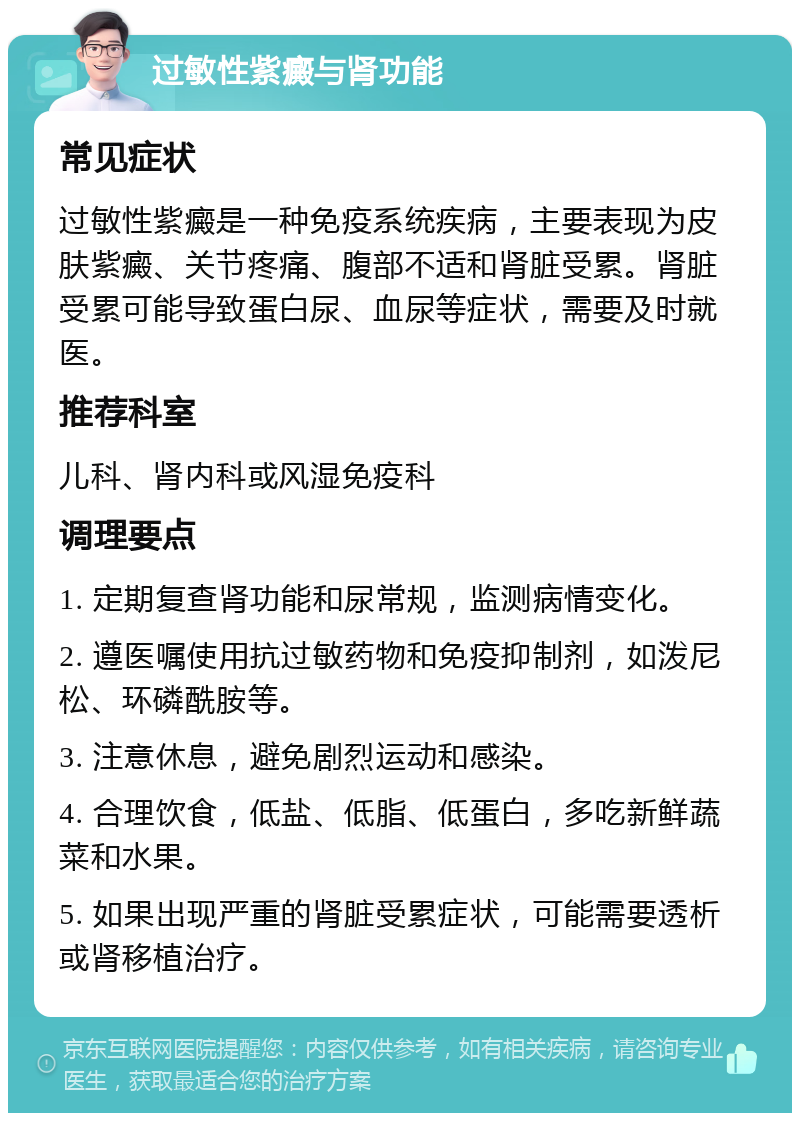 过敏性紫癜与肾功能 常见症状 过敏性紫癜是一种免疫系统疾病，主要表现为皮肤紫癜、关节疼痛、腹部不适和肾脏受累。肾脏受累可能导致蛋白尿、血尿等症状，需要及时就医。 推荐科室 儿科、肾内科或风湿免疫科 调理要点 1. 定期复查肾功能和尿常规，监测病情变化。 2. 遵医嘱使用抗过敏药物和免疫抑制剂，如泼尼松、环磷酰胺等。 3. 注意休息，避免剧烈运动和感染。 4. 合理饮食，低盐、低脂、低蛋白，多吃新鲜蔬菜和水果。 5. 如果出现严重的肾脏受累症状，可能需要透析或肾移植治疗。