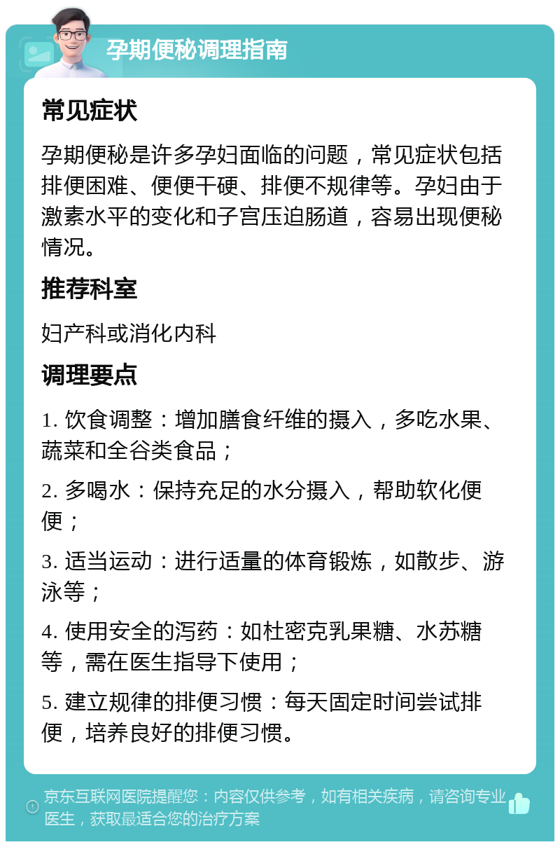 孕期便秘调理指南 常见症状 孕期便秘是许多孕妇面临的问题，常见症状包括排便困难、便便干硬、排便不规律等。孕妇由于激素水平的变化和子宫压迫肠道，容易出现便秘情况。 推荐科室 妇产科或消化内科 调理要点 1. 饮食调整：增加膳食纤维的摄入，多吃水果、蔬菜和全谷类食品； 2. 多喝水：保持充足的水分摄入，帮助软化便便； 3. 适当运动：进行适量的体育锻炼，如散步、游泳等； 4. 使用安全的泻药：如杜密克乳果糖、水苏糖等，需在医生指导下使用； 5. 建立规律的排便习惯：每天固定时间尝试排便，培养良好的排便习惯。