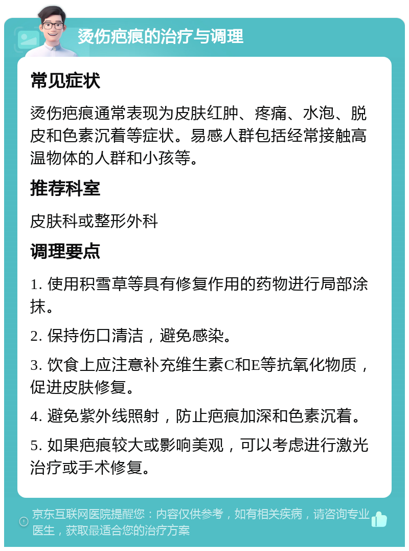 烫伤疤痕的治疗与调理 常见症状 烫伤疤痕通常表现为皮肤红肿、疼痛、水泡、脱皮和色素沉着等症状。易感人群包括经常接触高温物体的人群和小孩等。 推荐科室 皮肤科或整形外科 调理要点 1. 使用积雪草等具有修复作用的药物进行局部涂抹。 2. 保持伤口清洁，避免感染。 3. 饮食上应注意补充维生素C和E等抗氧化物质，促进皮肤修复。 4. 避免紫外线照射，防止疤痕加深和色素沉着。 5. 如果疤痕较大或影响美观，可以考虑进行激光治疗或手术修复。