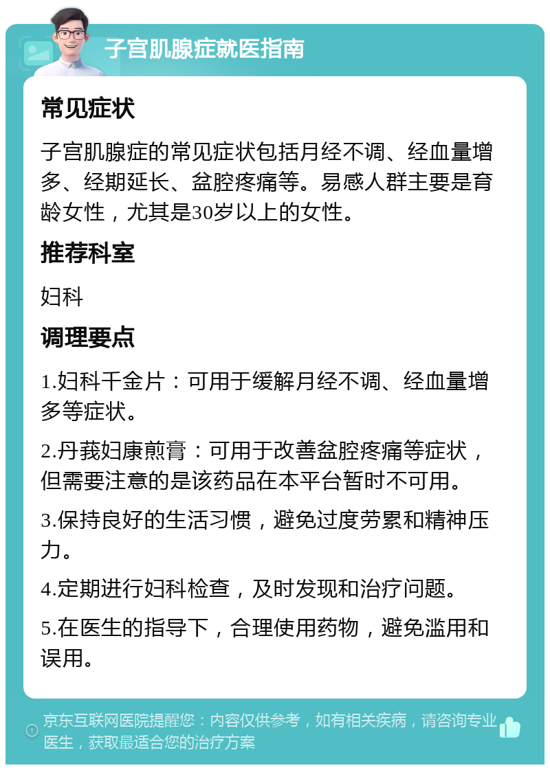 子宫肌腺症就医指南 常见症状 子宫肌腺症的常见症状包括月经不调、经血量增多、经期延长、盆腔疼痛等。易感人群主要是育龄女性，尤其是30岁以上的女性。 推荐科室 妇科 调理要点 1.妇科千金片：可用于缓解月经不调、经血量增多等症状。 2.丹莪妇康煎膏：可用于改善盆腔疼痛等症状，但需要注意的是该药品在本平台暂时不可用。 3.保持良好的生活习惯，避免过度劳累和精神压力。 4.定期进行妇科检查，及时发现和治疗问题。 5.在医生的指导下，合理使用药物，避免滥用和误用。