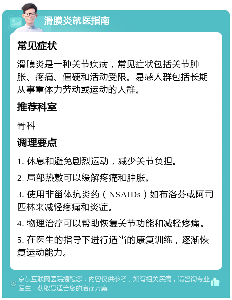 滑膜炎就医指南 常见症状 滑膜炎是一种关节疾病，常见症状包括关节肿胀、疼痛、僵硬和活动受限。易感人群包括长期从事重体力劳动或运动的人群。 推荐科室 骨科 调理要点 1. 休息和避免剧烈运动，减少关节负担。 2. 局部热敷可以缓解疼痛和肿胀。 3. 使用非甾体抗炎药（NSAIDs）如布洛芬或阿司匹林来减轻疼痛和炎症。 4. 物理治疗可以帮助恢复关节功能和减轻疼痛。 5. 在医生的指导下进行适当的康复训练，逐渐恢复运动能力。