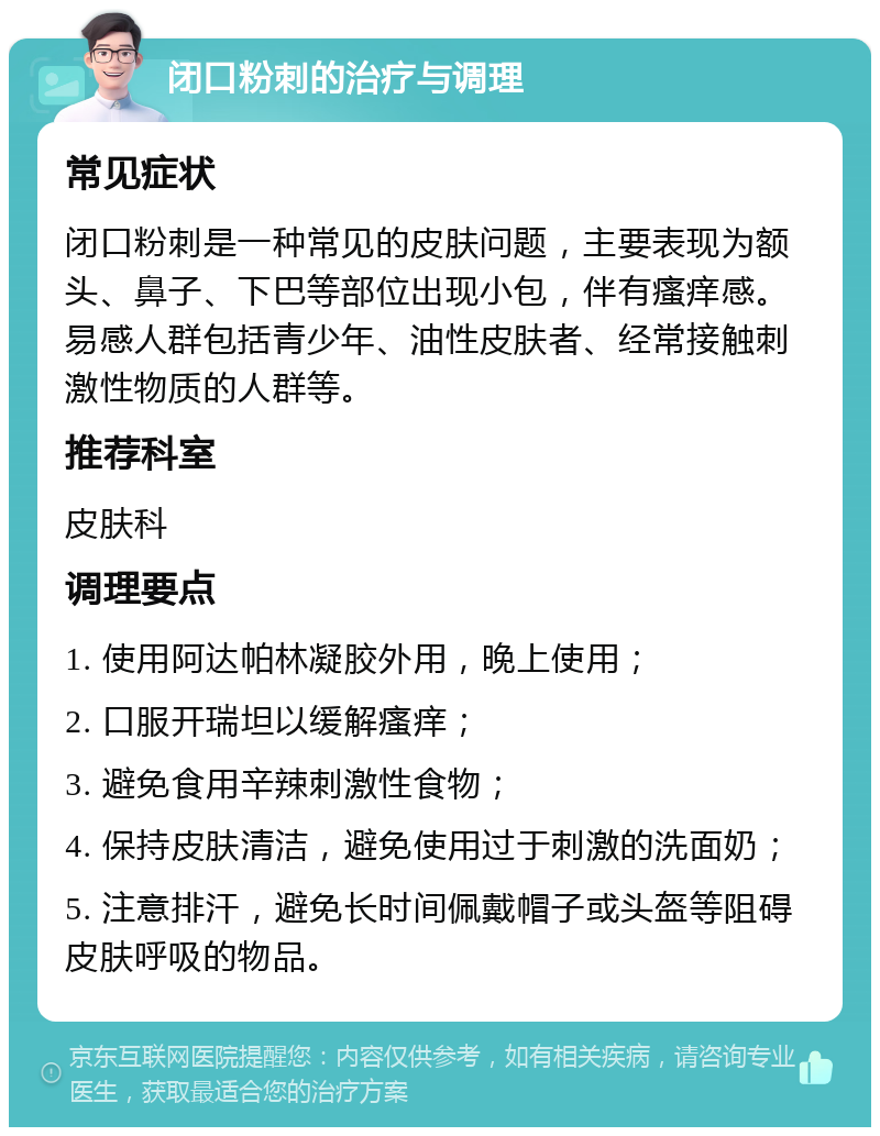 闭口粉刺的治疗与调理 常见症状 闭口粉刺是一种常见的皮肤问题，主要表现为额头、鼻子、下巴等部位出现小包，伴有瘙痒感。易感人群包括青少年、油性皮肤者、经常接触刺激性物质的人群等。 推荐科室 皮肤科 调理要点 1. 使用阿达帕林凝胶外用，晚上使用； 2. 口服开瑞坦以缓解瘙痒； 3. 避免食用辛辣刺激性食物； 4. 保持皮肤清洁，避免使用过于刺激的洗面奶； 5. 注意排汗，避免长时间佩戴帽子或头盔等阻碍皮肤呼吸的物品。