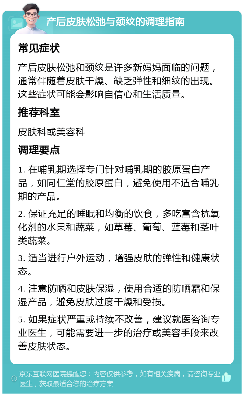 产后皮肤松弛与颈纹的调理指南 常见症状 产后皮肤松弛和颈纹是许多新妈妈面临的问题，通常伴随着皮肤干燥、缺乏弹性和细纹的出现。这些症状可能会影响自信心和生活质量。 推荐科室 皮肤科或美容科 调理要点 1. 在哺乳期选择专门针对哺乳期的胶原蛋白产品，如同仁堂的胶原蛋白，避免使用不适合哺乳期的产品。 2. 保证充足的睡眠和均衡的饮食，多吃富含抗氧化剂的水果和蔬菜，如草莓、葡萄、蓝莓和茎叶类蔬菜。 3. 适当进行户外运动，增强皮肤的弹性和健康状态。 4. 注意防晒和皮肤保湿，使用合适的防晒霜和保湿产品，避免皮肤过度干燥和受损。 5. 如果症状严重或持续不改善，建议就医咨询专业医生，可能需要进一步的治疗或美容手段来改善皮肤状态。