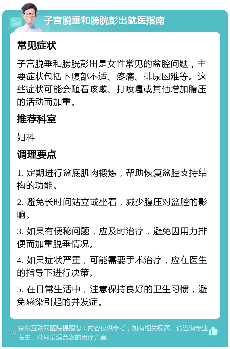 子宫脱垂和膀胱彭出就医指南 常见症状 子宫脱垂和膀胱彭出是女性常见的盆腔问题，主要症状包括下腹部不适、疼痛、排尿困难等。这些症状可能会随着咳嗽、打喷嚏或其他增加腹压的活动而加重。 推荐科室 妇科 调理要点 1. 定期进行盆底肌肉锻炼，帮助恢复盆腔支持结构的功能。 2. 避免长时间站立或坐着，减少腹压对盆腔的影响。 3. 如果有便秘问题，应及时治疗，避免因用力排便而加重脱垂情况。 4. 如果症状严重，可能需要手术治疗，应在医生的指导下进行决策。 5. 在日常生活中，注意保持良好的卫生习惯，避免感染引起的并发症。