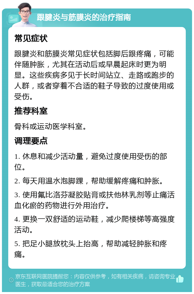 跟腱炎与筋膜炎的治疗指南 常见症状 跟腱炎和筋膜炎常见症状包括脚后跟疼痛，可能伴随肿胀，尤其在活动后或早晨起床时更为明显。这些疾病多见于长时间站立、走路或跑步的人群，或者穿着不合适的鞋子导致的过度使用或受伤。 推荐科室 骨科或运动医学科室。 调理要点 1. 休息和减少活动量，避免过度使用受伤的部位。 2. 每天用温水泡脚踝，帮助缓解疼痛和肿胀。 3. 使用氟比洛芬凝胶贴膏或扶他林乳剂等止痛活血化瘀的药物进行外用治疗。 4. 更换一双舒适的运动鞋，减少爬楼梯等高强度活动。 5. 把足小腿放枕头上抬高，帮助减轻肿胀和疼痛。