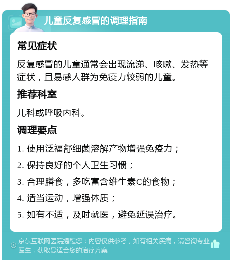 儿童反复感冒的调理指南 常见症状 反复感冒的儿童通常会出现流涕、咳嗽、发热等症状，且易感人群为免疫力较弱的儿童。 推荐科室 儿科或呼吸内科。 调理要点 1. 使用泛福舒细菌溶解产物增强免疫力； 2. 保持良好的个人卫生习惯； 3. 合理膳食，多吃富含维生素C的食物； 4. 适当运动，增强体质； 5. 如有不适，及时就医，避免延误治疗。