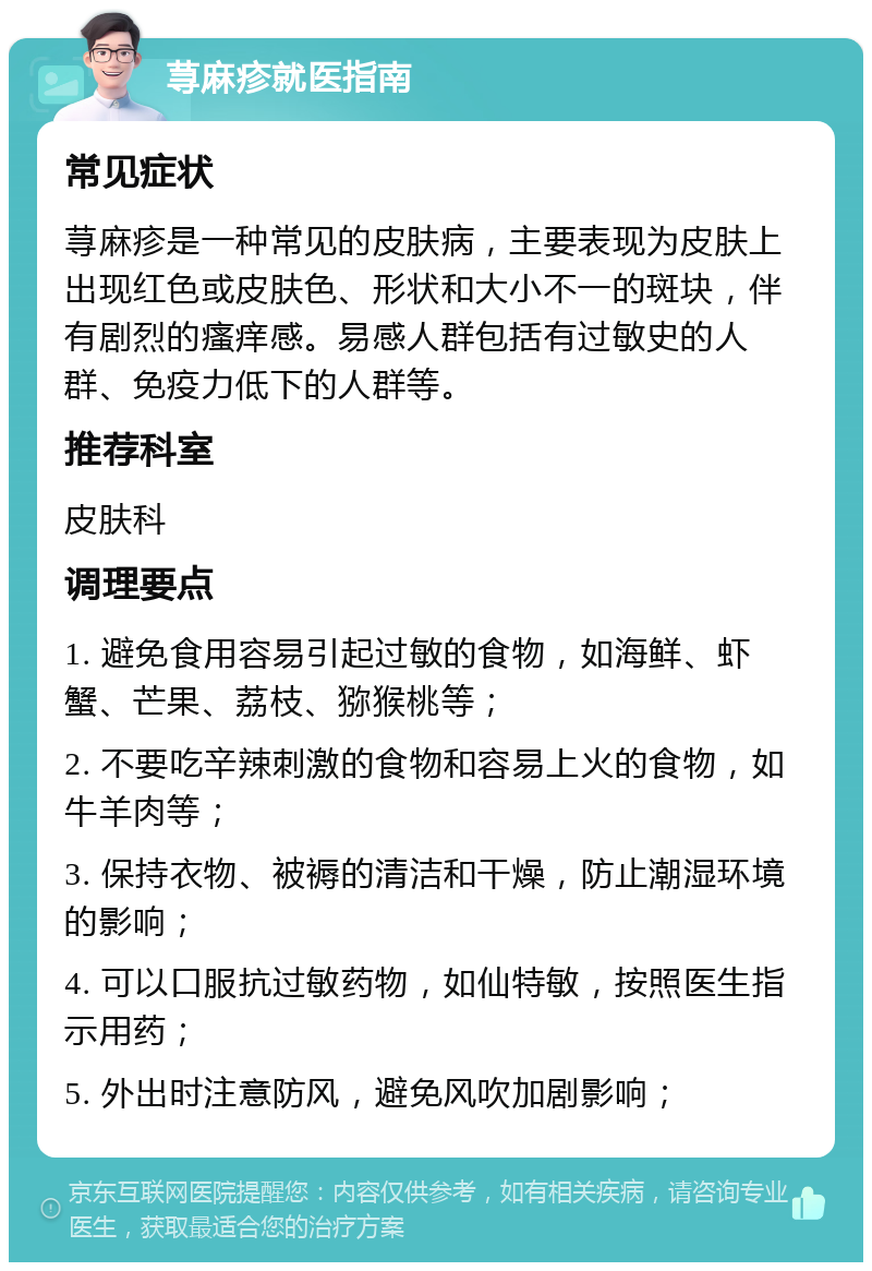 荨麻疹就医指南 常见症状 荨麻疹是一种常见的皮肤病，主要表现为皮肤上出现红色或皮肤色、形状和大小不一的斑块，伴有剧烈的瘙痒感。易感人群包括有过敏史的人群、免疫力低下的人群等。 推荐科室 皮肤科 调理要点 1. 避免食用容易引起过敏的食物，如海鲜、虾蟹、芒果、荔枝、猕猴桃等； 2. 不要吃辛辣刺激的食物和容易上火的食物，如牛羊肉等； 3. 保持衣物、被褥的清洁和干燥，防止潮湿环境的影响； 4. 可以口服抗过敏药物，如仙特敏，按照医生指示用药； 5. 外出时注意防风，避免风吹加剧影响；