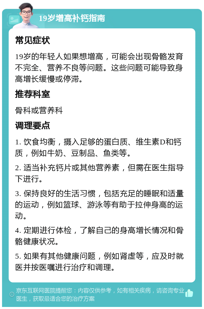 19岁增高补钙指南 常见症状 19岁的年轻人如果想增高，可能会出现骨骼发育不完全、营养不良等问题。这些问题可能导致身高增长缓慢或停滞。 推荐科室 骨科或营养科 调理要点 1. 饮食均衡，摄入足够的蛋白质、维生素D和钙质，例如牛奶、豆制品、鱼类等。 2. 适当补充钙片或其他营养素，但需在医生指导下进行。 3. 保持良好的生活习惯，包括充足的睡眠和适量的运动，例如篮球、游泳等有助于拉伸身高的运动。 4. 定期进行体检，了解自己的身高增长情况和骨骼健康状况。 5. 如果有其他健康问题，例如肾虚等，应及时就医并按医嘱进行治疗和调理。