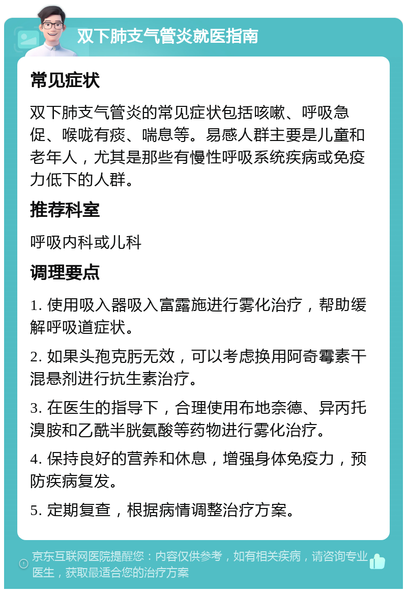 双下肺支气管炎就医指南 常见症状 双下肺支气管炎的常见症状包括咳嗽、呼吸急促、喉咙有痰、喘息等。易感人群主要是儿童和老年人，尤其是那些有慢性呼吸系统疾病或免疫力低下的人群。 推荐科室 呼吸内科或儿科 调理要点 1. 使用吸入器吸入富露施进行雾化治疗，帮助缓解呼吸道症状。 2. 如果头孢克肟无效，可以考虑换用阿奇霉素干混悬剂进行抗生素治疗。 3. 在医生的指导下，合理使用布地奈德、异丙托溴胺和乙酰半胱氨酸等药物进行雾化治疗。 4. 保持良好的营养和休息，增强身体免疫力，预防疾病复发。 5. 定期复查，根据病情调整治疗方案。