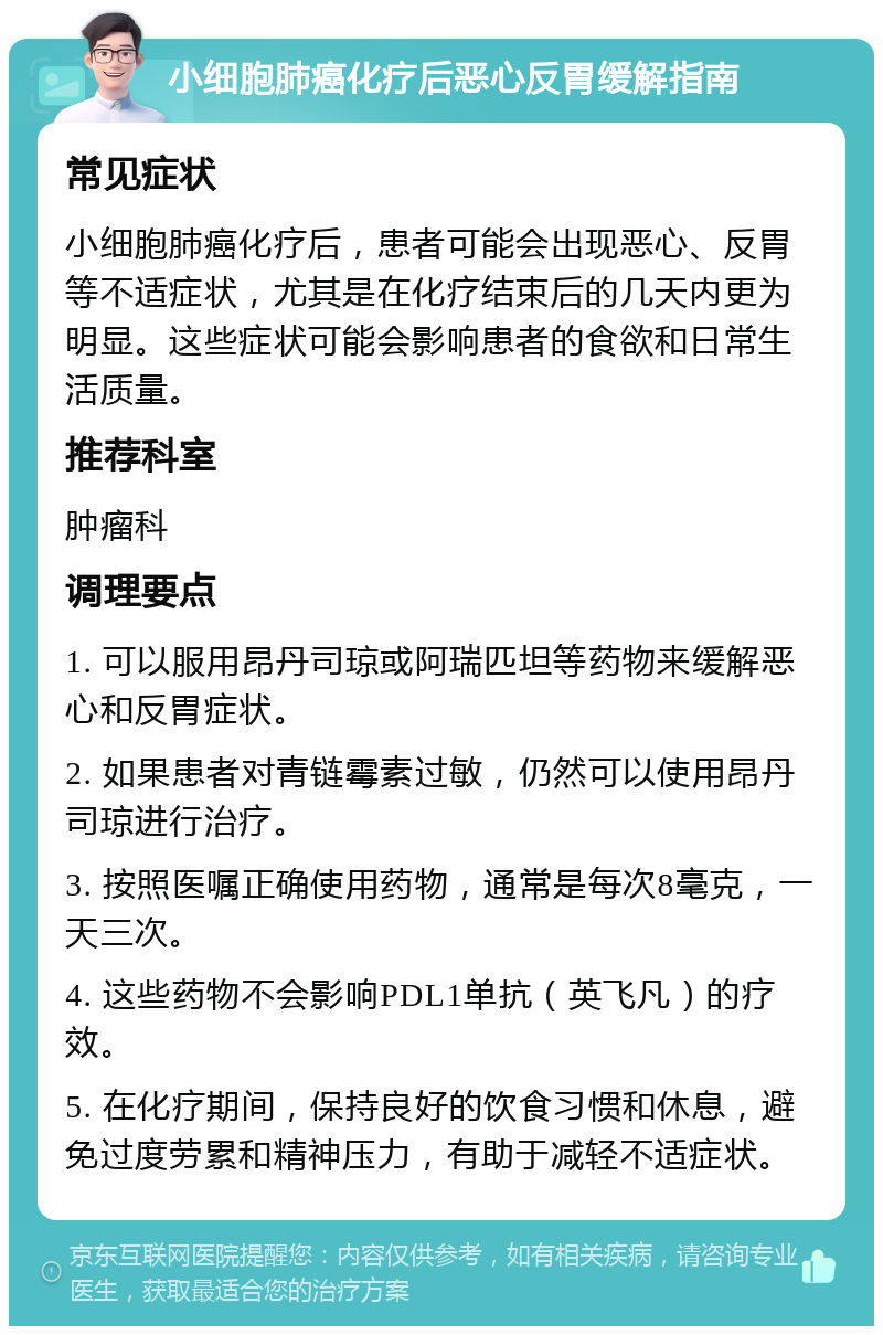 小细胞肺癌化疗后恶心反胃缓解指南 常见症状 小细胞肺癌化疗后，患者可能会出现恶心、反胃等不适症状，尤其是在化疗结束后的几天内更为明显。这些症状可能会影响患者的食欲和日常生活质量。 推荐科室 肿瘤科 调理要点 1. 可以服用昂丹司琼或阿瑞匹坦等药物来缓解恶心和反胃症状。 2. 如果患者对青链霉素过敏，仍然可以使用昂丹司琼进行治疗。 3. 按照医嘱正确使用药物，通常是每次8毫克，一天三次。 4. 这些药物不会影响PDL1单抗（英飞凡）的疗效。 5. 在化疗期间，保持良好的饮食习惯和休息，避免过度劳累和精神压力，有助于减轻不适症状。