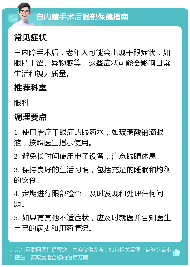 白内障手术后眼部保健指南 常见症状 白内障手术后，老年人可能会出现干眼症状，如眼睛干涩、异物感等。这些症状可能会影响日常生活和视力质量。 推荐科室 眼科 调理要点 1. 使用治疗干眼症的眼药水，如玻璃酸钠滴眼液，按照医生指示使用。 2. 避免长时间使用电子设备，注意眼睛休息。 3. 保持良好的生活习惯，包括充足的睡眠和均衡的饮食。 4. 定期进行眼部检查，及时发现和处理任何问题。 5. 如果有其他不适症状，应及时就医并告知医生自己的病史和用药情况。