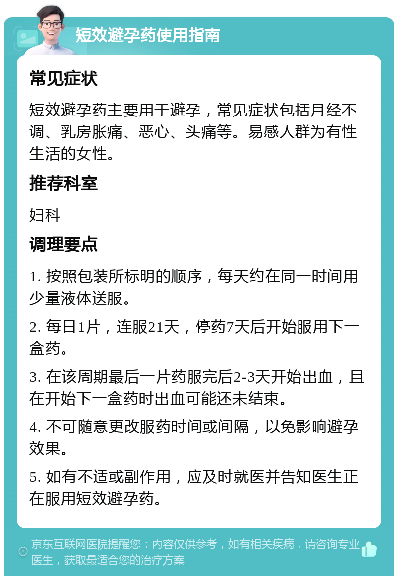 短效避孕药使用指南 常见症状 短效避孕药主要用于避孕，常见症状包括月经不调、乳房胀痛、恶心、头痛等。易感人群为有性生活的女性。 推荐科室 妇科 调理要点 1. 按照包装所标明的顺序，每天约在同一时间用少量液体送服。 2. 每日1片，连服21天，停药7天后开始服用下一盒药。 3. 在该周期最后一片药服完后2-3天开始出血，且在开始下一盒药时出血可能还未结束。 4. 不可随意更改服药时间或间隔，以免影响避孕效果。 5. 如有不适或副作用，应及时就医并告知医生正在服用短效避孕药。