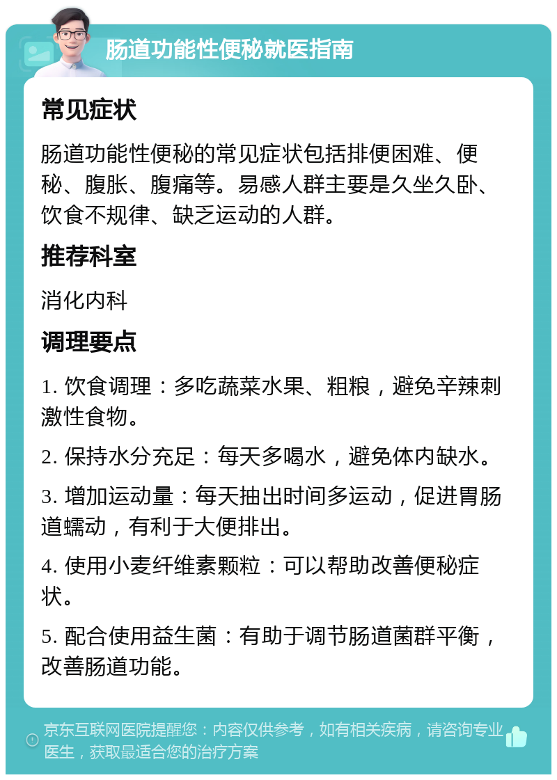 肠道功能性便秘就医指南 常见症状 肠道功能性便秘的常见症状包括排便困难、便秘、腹胀、腹痛等。易感人群主要是久坐久卧、饮食不规律、缺乏运动的人群。 推荐科室 消化内科 调理要点 1. 饮食调理：多吃蔬菜水果、粗粮，避免辛辣刺激性食物。 2. 保持水分充足：每天多喝水，避免体内缺水。 3. 增加运动量：每天抽出时间多运动，促进胃肠道蠕动，有利于大便排出。 4. 使用小麦纤维素颗粒：可以帮助改善便秘症状。 5. 配合使用益生菌：有助于调节肠道菌群平衡，改善肠道功能。