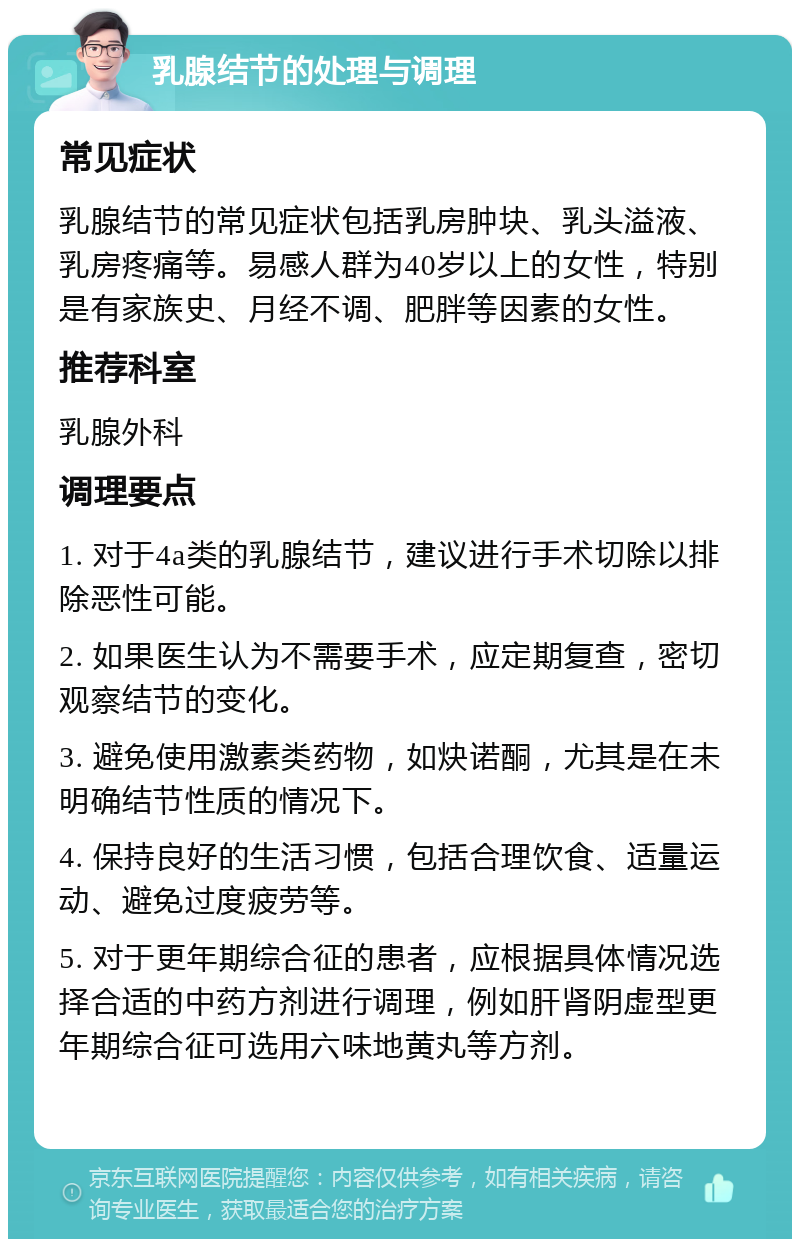 乳腺结节的处理与调理 常见症状 乳腺结节的常见症状包括乳房肿块、乳头溢液、乳房疼痛等。易感人群为40岁以上的女性，特别是有家族史、月经不调、肥胖等因素的女性。 推荐科室 乳腺外科 调理要点 1. 对于4a类的乳腺结节，建议进行手术切除以排除恶性可能。 2. 如果医生认为不需要手术，应定期复查，密切观察结节的变化。 3. 避免使用激素类药物，如炔诺酮，尤其是在未明确结节性质的情况下。 4. 保持良好的生活习惯，包括合理饮食、适量运动、避免过度疲劳等。 5. 对于更年期综合征的患者，应根据具体情况选择合适的中药方剂进行调理，例如肝肾阴虚型更年期综合征可选用六味地黄丸等方剂。