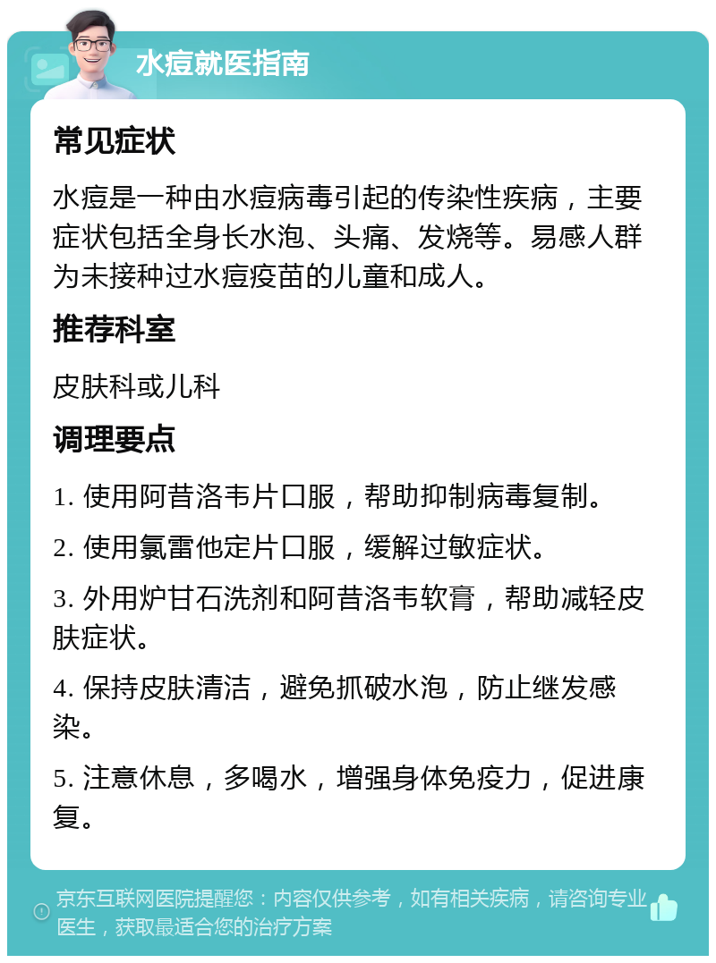 水痘就医指南 常见症状 水痘是一种由水痘病毒引起的传染性疾病，主要症状包括全身长水泡、头痛、发烧等。易感人群为未接种过水痘疫苗的儿童和成人。 推荐科室 皮肤科或儿科 调理要点 1. 使用阿昔洛韦片口服，帮助抑制病毒复制。 2. 使用氯雷他定片口服，缓解过敏症状。 3. 外用炉甘石洗剂和阿昔洛韦软膏，帮助减轻皮肤症状。 4. 保持皮肤清洁，避免抓破水泡，防止继发感染。 5. 注意休息，多喝水，增强身体免疫力，促进康复。