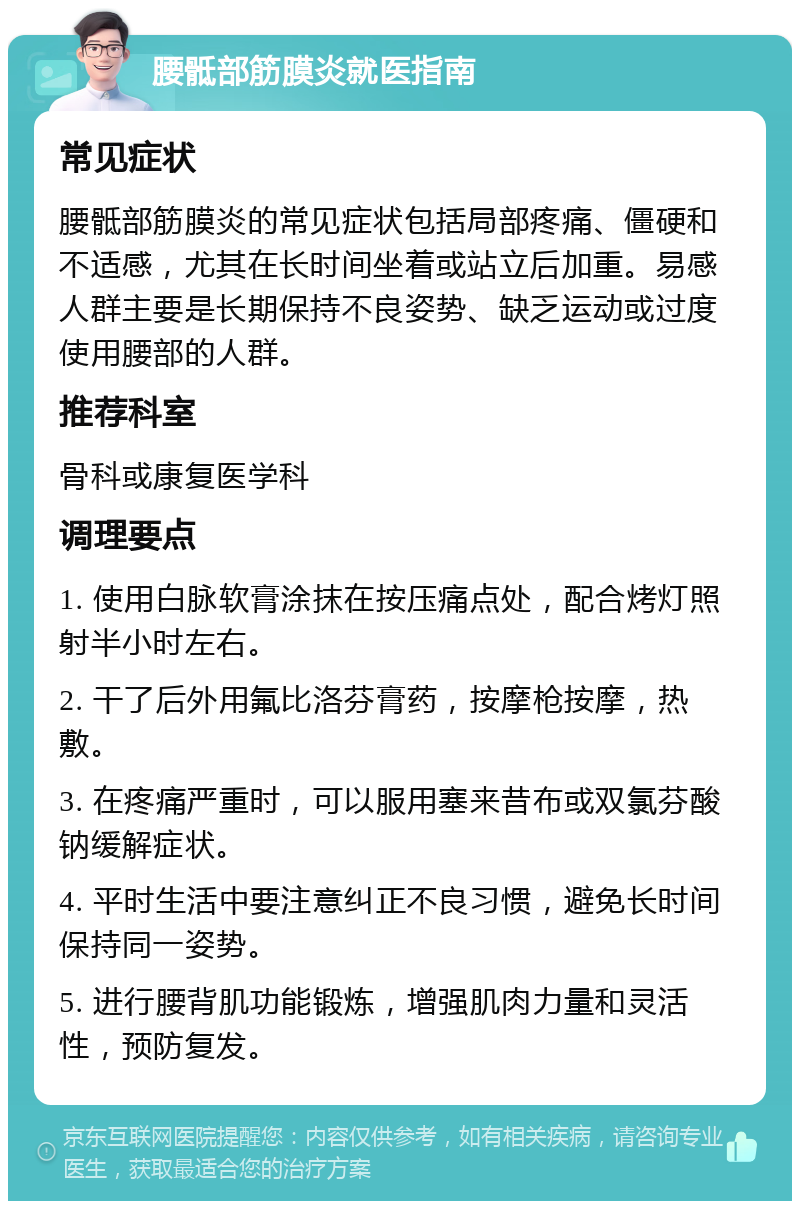 腰骶部筋膜炎就医指南 常见症状 腰骶部筋膜炎的常见症状包括局部疼痛、僵硬和不适感，尤其在长时间坐着或站立后加重。易感人群主要是长期保持不良姿势、缺乏运动或过度使用腰部的人群。 推荐科室 骨科或康复医学科 调理要点 1. 使用白脉软膏涂抹在按压痛点处，配合烤灯照射半小时左右。 2. 干了后外用氟比洛芬膏药，按摩枪按摩，热敷。 3. 在疼痛严重时，可以服用塞来昔布或双氯芬酸钠缓解症状。 4. 平时生活中要注意纠正不良习惯，避免长时间保持同一姿势。 5. 进行腰背肌功能锻炼，增强肌肉力量和灵活性，预防复发。