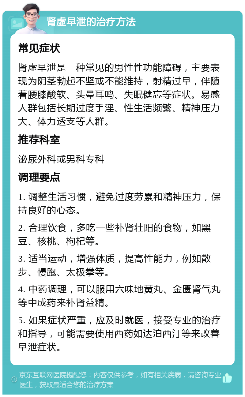 肾虚早泄的治疗方法 常见症状 肾虚早泄是一种常见的男性性功能障碍，主要表现为阴茎勃起不坚或不能维持，射精过早，伴随着腰膝酸软、头晕耳鸣、失眠健忘等症状。易感人群包括长期过度手淫、性生活频繁、精神压力大、体力透支等人群。 推荐科室 泌尿外科或男科专科 调理要点 1. 调整生活习惯，避免过度劳累和精神压力，保持良好的心态。 2. 合理饮食，多吃一些补肾壮阳的食物，如黑豆、核桃、枸杞等。 3. 适当运动，增强体质，提高性能力，例如散步、慢跑、太极拳等。 4. 中药调理，可以服用六味地黄丸、金匮肾气丸等中成药来补肾益精。 5. 如果症状严重，应及时就医，接受专业的治疗和指导，可能需要使用西药如达泊西汀等来改善早泄症状。