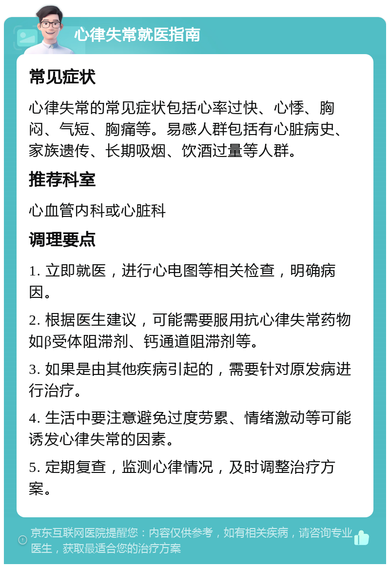 心律失常就医指南 常见症状 心律失常的常见症状包括心率过快、心悸、胸闷、气短、胸痛等。易感人群包括有心脏病史、家族遗传、长期吸烟、饮酒过量等人群。 推荐科室 心血管内科或心脏科 调理要点 1. 立即就医，进行心电图等相关检查，明确病因。 2. 根据医生建议，可能需要服用抗心律失常药物如β受体阻滞剂、钙通道阻滞剂等。 3. 如果是由其他疾病引起的，需要针对原发病进行治疗。 4. 生活中要注意避免过度劳累、情绪激动等可能诱发心律失常的因素。 5. 定期复查，监测心律情况，及时调整治疗方案。