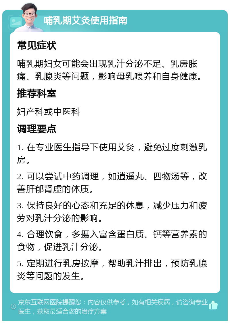 哺乳期艾灸使用指南 常见症状 哺乳期妇女可能会出现乳汁分泌不足、乳房胀痛、乳腺炎等问题，影响母乳喂养和自身健康。 推荐科室 妇产科或中医科 调理要点 1. 在专业医生指导下使用艾灸，避免过度刺激乳房。 2. 可以尝试中药调理，如逍遥丸、四物汤等，改善肝郁肾虚的体质。 3. 保持良好的心态和充足的休息，减少压力和疲劳对乳汁分泌的影响。 4. 合理饮食，多摄入富含蛋白质、钙等营养素的食物，促进乳汁分泌。 5. 定期进行乳房按摩，帮助乳汁排出，预防乳腺炎等问题的发生。