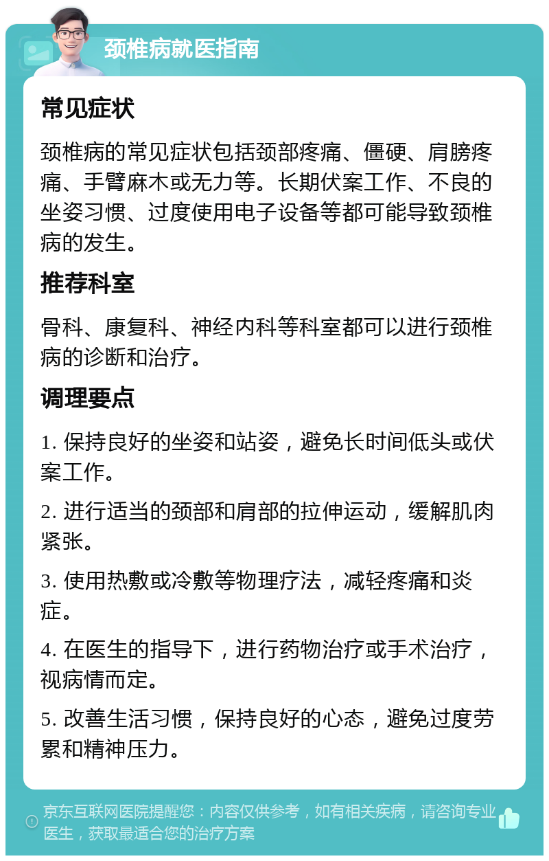 颈椎病就医指南 常见症状 颈椎病的常见症状包括颈部疼痛、僵硬、肩膀疼痛、手臂麻木或无力等。长期伏案工作、不良的坐姿习惯、过度使用电子设备等都可能导致颈椎病的发生。 推荐科室 骨科、康复科、神经内科等科室都可以进行颈椎病的诊断和治疗。 调理要点 1. 保持良好的坐姿和站姿，避免长时间低头或伏案工作。 2. 进行适当的颈部和肩部的拉伸运动，缓解肌肉紧张。 3. 使用热敷或冷敷等物理疗法，减轻疼痛和炎症。 4. 在医生的指导下，进行药物治疗或手术治疗，视病情而定。 5. 改善生活习惯，保持良好的心态，避免过度劳累和精神压力。