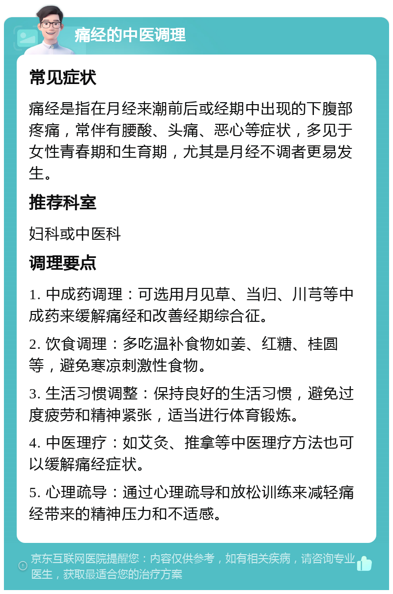 痛经的中医调理 常见症状 痛经是指在月经来潮前后或经期中出现的下腹部疼痛，常伴有腰酸、头痛、恶心等症状，多见于女性青春期和生育期，尤其是月经不调者更易发生。 推荐科室 妇科或中医科 调理要点 1. 中成药调理：可选用月见草、当归、川芎等中成药来缓解痛经和改善经期综合征。 2. 饮食调理：多吃温补食物如姜、红糖、桂圆等，避免寒凉刺激性食物。 3. 生活习惯调整：保持良好的生活习惯，避免过度疲劳和精神紧张，适当进行体育锻炼。 4. 中医理疗：如艾灸、推拿等中医理疗方法也可以缓解痛经症状。 5. 心理疏导：通过心理疏导和放松训练来减轻痛经带来的精神压力和不适感。