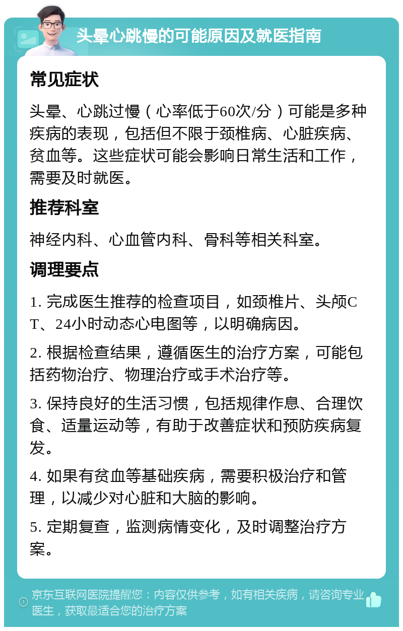 头晕心跳慢的可能原因及就医指南 常见症状 头晕、心跳过慢（心率低于60次/分）可能是多种疾病的表现，包括但不限于颈椎病、心脏疾病、贫血等。这些症状可能会影响日常生活和工作，需要及时就医。 推荐科室 神经内科、心血管内科、骨科等相关科室。 调理要点 1. 完成医生推荐的检查项目，如颈椎片、头颅CT、24小时动态心电图等，以明确病因。 2. 根据检查结果，遵循医生的治疗方案，可能包括药物治疗、物理治疗或手术治疗等。 3. 保持良好的生活习惯，包括规律作息、合理饮食、适量运动等，有助于改善症状和预防疾病复发。 4. 如果有贫血等基础疾病，需要积极治疗和管理，以减少对心脏和大脑的影响。 5. 定期复查，监测病情变化，及时调整治疗方案。