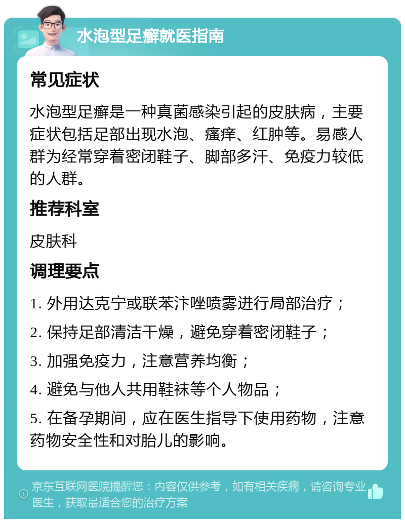 水泡型足癣就医指南 常见症状 水泡型足癣是一种真菌感染引起的皮肤病，主要症状包括足部出现水泡、瘙痒、红肿等。易感人群为经常穿着密闭鞋子、脚部多汗、免疫力较低的人群。 推荐科室 皮肤科 调理要点 1. 外用达克宁或联苯汴唑喷雾进行局部治疗； 2. 保持足部清洁干燥，避免穿着密闭鞋子； 3. 加强免疫力，注意营养均衡； 4. 避免与他人共用鞋袜等个人物品； 5. 在备孕期间，应在医生指导下使用药物，注意药物安全性和对胎儿的影响。