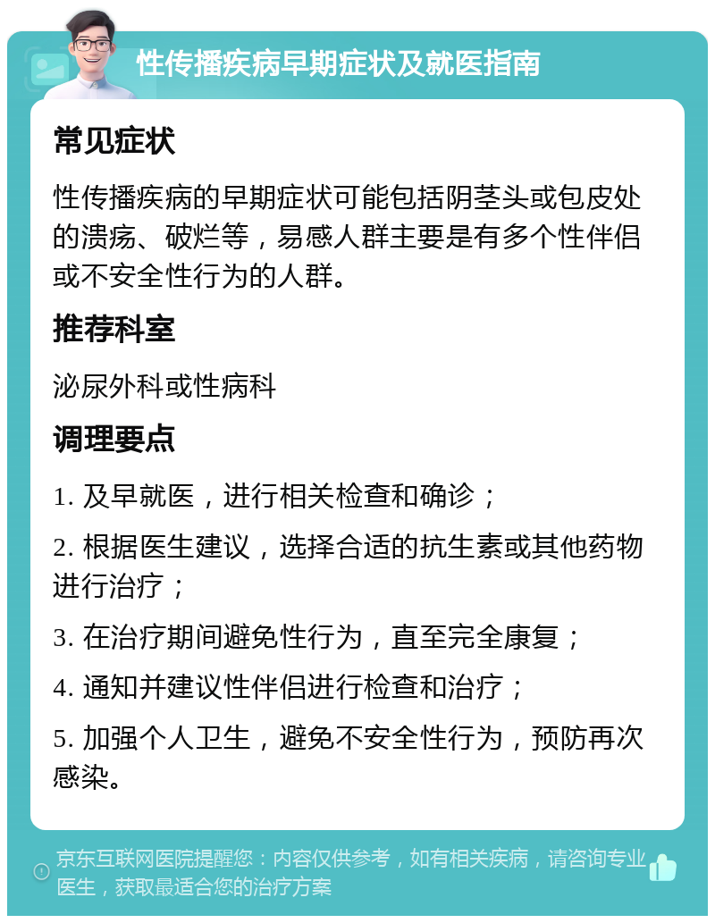 性传播疾病早期症状及就医指南 常见症状 性传播疾病的早期症状可能包括阴茎头或包皮处的溃疡、破烂等，易感人群主要是有多个性伴侣或不安全性行为的人群。 推荐科室 泌尿外科或性病科 调理要点 1. 及早就医，进行相关检查和确诊； 2. 根据医生建议，选择合适的抗生素或其他药物进行治疗； 3. 在治疗期间避免性行为，直至完全康复； 4. 通知并建议性伴侣进行检查和治疗； 5. 加强个人卫生，避免不安全性行为，预防再次感染。