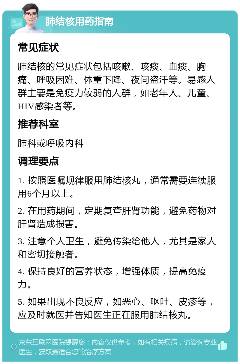 肺结核用药指南 常见症状 肺结核的常见症状包括咳嗽、咳痰、血痰、胸痛、呼吸困难、体重下降、夜间盗汗等。易感人群主要是免疫力较弱的人群，如老年人、儿童、HIV感染者等。 推荐科室 肺科或呼吸内科 调理要点 1. 按照医嘱规律服用肺结核丸，通常需要连续服用6个月以上。 2. 在用药期间，定期复查肝肾功能，避免药物对肝肾造成损害。 3. 注意个人卫生，避免传染给他人，尤其是家人和密切接触者。 4. 保持良好的营养状态，增强体质，提高免疫力。 5. 如果出现不良反应，如恶心、呕吐、皮疹等，应及时就医并告知医生正在服用肺结核丸。