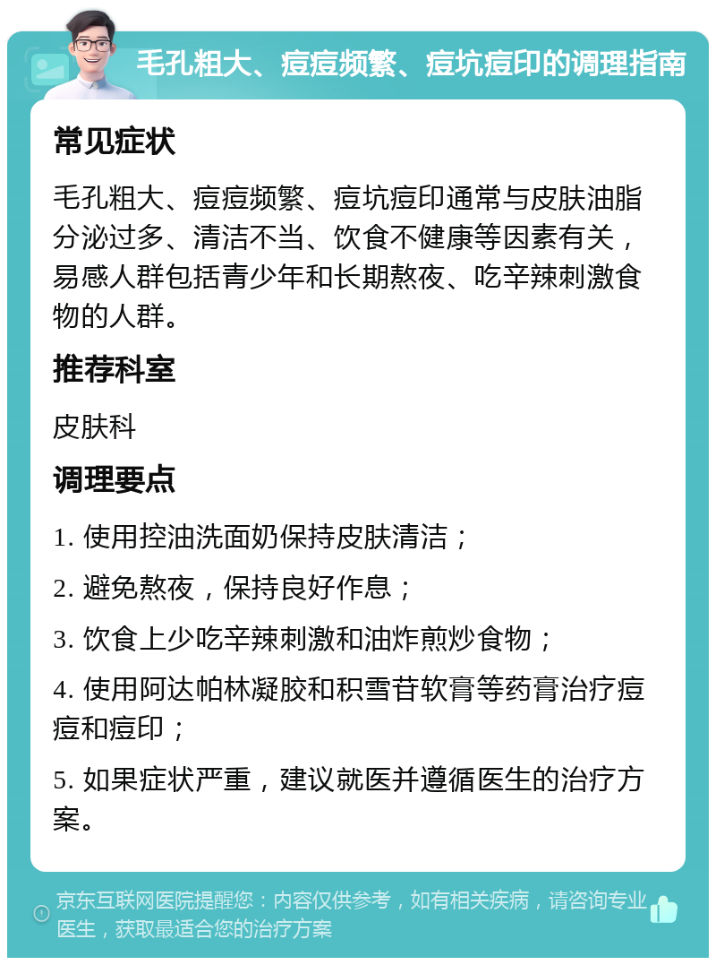 毛孔粗大、痘痘频繁、痘坑痘印的调理指南 常见症状 毛孔粗大、痘痘频繁、痘坑痘印通常与皮肤油脂分泌过多、清洁不当、饮食不健康等因素有关，易感人群包括青少年和长期熬夜、吃辛辣刺激食物的人群。 推荐科室 皮肤科 调理要点 1. 使用控油洗面奶保持皮肤清洁； 2. 避免熬夜，保持良好作息； 3. 饮食上少吃辛辣刺激和油炸煎炒食物； 4. 使用阿达帕林凝胶和积雪苷软膏等药膏治疗痘痘和痘印； 5. 如果症状严重，建议就医并遵循医生的治疗方案。