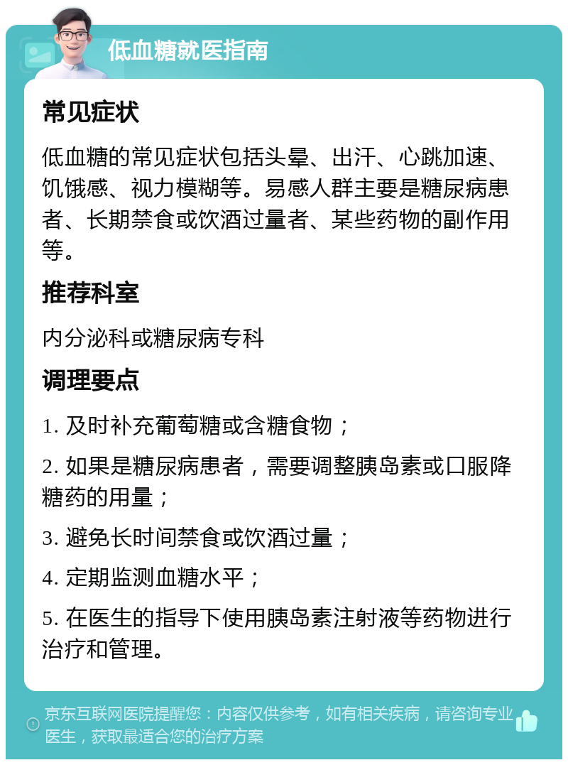 低血糖就医指南 常见症状 低血糖的常见症状包括头晕、出汗、心跳加速、饥饿感、视力模糊等。易感人群主要是糖尿病患者、长期禁食或饮酒过量者、某些药物的副作用等。 推荐科室 内分泌科或糖尿病专科 调理要点 1. 及时补充葡萄糖或含糖食物； 2. 如果是糖尿病患者，需要调整胰岛素或口服降糖药的用量； 3. 避免长时间禁食或饮酒过量； 4. 定期监测血糖水平； 5. 在医生的指导下使用胰岛素注射液等药物进行治疗和管理。