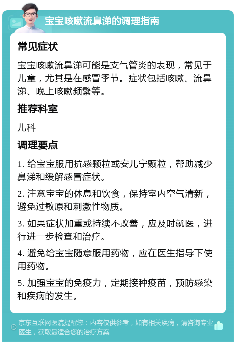 宝宝咳嗽流鼻涕的调理指南 常见症状 宝宝咳嗽流鼻涕可能是支气管炎的表现，常见于儿童，尤其是在感冒季节。症状包括咳嗽、流鼻涕、晚上咳嗽频繁等。 推荐科室 儿科 调理要点 1. 给宝宝服用抗感颗粒或安儿宁颗粒，帮助减少鼻涕和缓解感冒症状。 2. 注意宝宝的休息和饮食，保持室内空气清新，避免过敏原和刺激性物质。 3. 如果症状加重或持续不改善，应及时就医，进行进一步检查和治疗。 4. 避免给宝宝随意服用药物，应在医生指导下使用药物。 5. 加强宝宝的免疫力，定期接种疫苗，预防感染和疾病的发生。