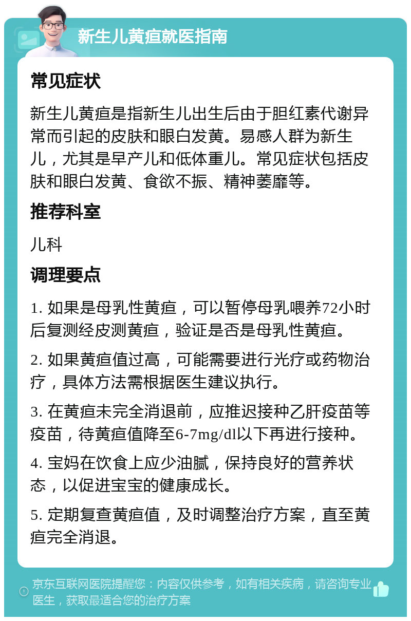 新生儿黄疸就医指南 常见症状 新生儿黄疸是指新生儿出生后由于胆红素代谢异常而引起的皮肤和眼白发黄。易感人群为新生儿，尤其是早产儿和低体重儿。常见症状包括皮肤和眼白发黄、食欲不振、精神萎靡等。 推荐科室 儿科 调理要点 1. 如果是母乳性黄疸，可以暂停母乳喂养72小时后复测经皮测黄疸，验证是否是母乳性黄疸。 2. 如果黄疸值过高，可能需要进行光疗或药物治疗，具体方法需根据医生建议执行。 3. 在黄疸未完全消退前，应推迟接种乙肝疫苗等疫苗，待黄疸值降至6-7mg/dl以下再进行接种。 4. 宝妈在饮食上应少油腻，保持良好的营养状态，以促进宝宝的健康成长。 5. 定期复查黄疸值，及时调整治疗方案，直至黄疸完全消退。