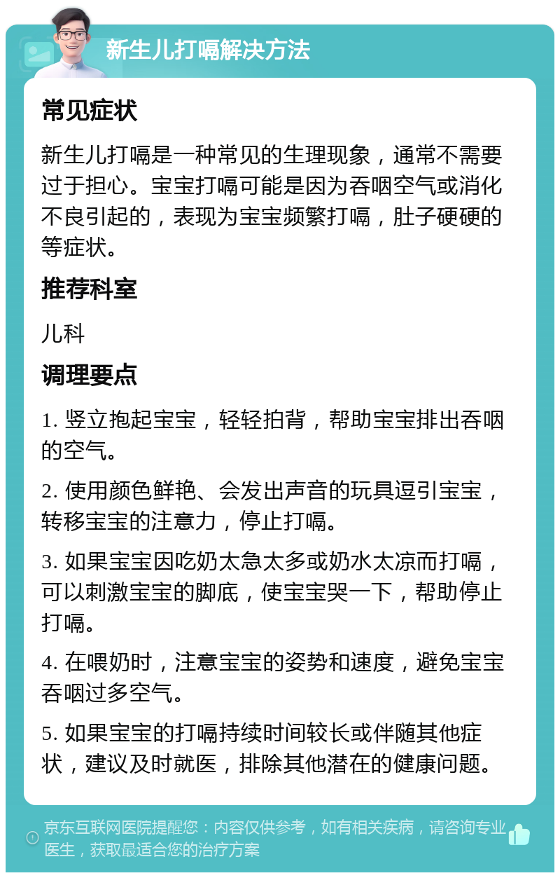 新生儿打嗝解决方法 常见症状 新生儿打嗝是一种常见的生理现象，通常不需要过于担心。宝宝打嗝可能是因为吞咽空气或消化不良引起的，表现为宝宝频繁打嗝，肚子硬硬的等症状。 推荐科室 儿科 调理要点 1. 竖立抱起宝宝，轻轻拍背，帮助宝宝排出吞咽的空气。 2. 使用颜色鲜艳、会发出声音的玩具逗引宝宝，转移宝宝的注意力，停止打嗝。 3. 如果宝宝因吃奶太急太多或奶水太凉而打嗝，可以刺激宝宝的脚底，使宝宝哭一下，帮助停止打嗝。 4. 在喂奶时，注意宝宝的姿势和速度，避免宝宝吞咽过多空气。 5. 如果宝宝的打嗝持续时间较长或伴随其他症状，建议及时就医，排除其他潜在的健康问题。