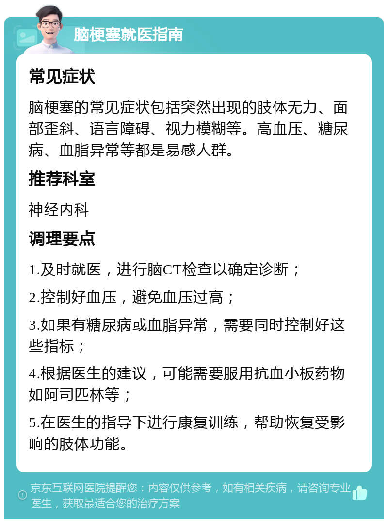 脑梗塞就医指南 常见症状 脑梗塞的常见症状包括突然出现的肢体无力、面部歪斜、语言障碍、视力模糊等。高血压、糖尿病、血脂异常等都是易感人群。 推荐科室 神经内科 调理要点 1.及时就医，进行脑CT检查以确定诊断； 2.控制好血压，避免血压过高； 3.如果有糖尿病或血脂异常，需要同时控制好这些指标； 4.根据医生的建议，可能需要服用抗血小板药物如阿司匹林等； 5.在医生的指导下进行康复训练，帮助恢复受影响的肢体功能。