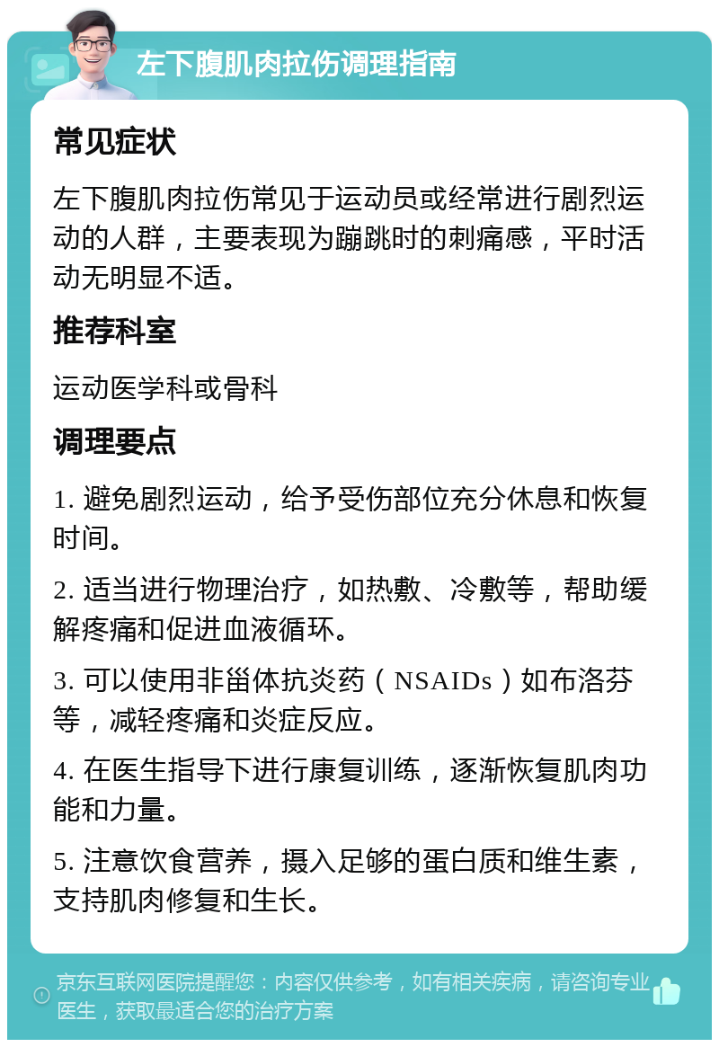 左下腹肌肉拉伤调理指南 常见症状 左下腹肌肉拉伤常见于运动员或经常进行剧烈运动的人群，主要表现为蹦跳时的刺痛感，平时活动无明显不适。 推荐科室 运动医学科或骨科 调理要点 1. 避免剧烈运动，给予受伤部位充分休息和恢复时间。 2. 适当进行物理治疗，如热敷、冷敷等，帮助缓解疼痛和促进血液循环。 3. 可以使用非甾体抗炎药（NSAIDs）如布洛芬等，减轻疼痛和炎症反应。 4. 在医生指导下进行康复训练，逐渐恢复肌肉功能和力量。 5. 注意饮食营养，摄入足够的蛋白质和维生素，支持肌肉修复和生长。