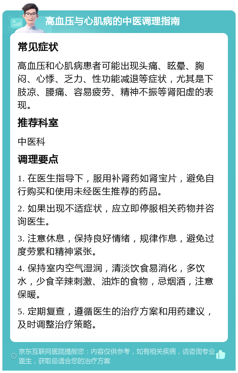 高血压与心肌病的中医调理指南 常见症状 高血压和心肌病患者可能出现头痛、眩晕、胸闷、心悸、乏力、性功能减退等症状，尤其是下肢凉、腰痛、容易疲劳、精神不振等肾阳虚的表现。 推荐科室 中医科 调理要点 1. 在医生指导下，服用补肾药如肾宝片，避免自行购买和使用未经医生推荐的药品。 2. 如果出现不适症状，应立即停服相关药物并咨询医生。 3. 注意休息，保持良好情绪，规律作息，避免过度劳累和精神紧张。 4. 保持室内空气湿润，清淡饮食易消化，多饮水，少食辛辣刺激、油炸的食物，忌烟酒，注意保暖。 5. 定期复查，遵循医生的治疗方案和用药建议，及时调整治疗策略。