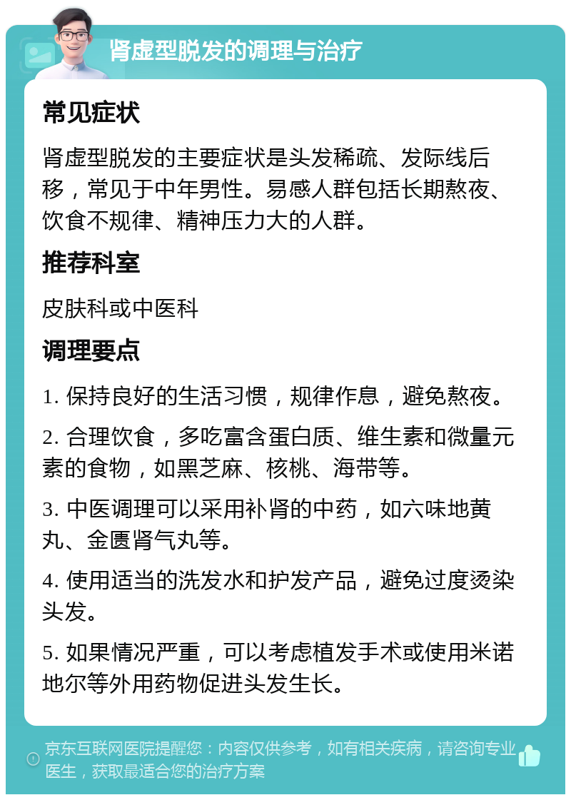 肾虚型脱发的调理与治疗 常见症状 肾虚型脱发的主要症状是头发稀疏、发际线后移，常见于中年男性。易感人群包括长期熬夜、饮食不规律、精神压力大的人群。 推荐科室 皮肤科或中医科 调理要点 1. 保持良好的生活习惯，规律作息，避免熬夜。 2. 合理饮食，多吃富含蛋白质、维生素和微量元素的食物，如黑芝麻、核桃、海带等。 3. 中医调理可以采用补肾的中药，如六味地黄丸、金匮肾气丸等。 4. 使用适当的洗发水和护发产品，避免过度烫染头发。 5. 如果情况严重，可以考虑植发手术或使用米诺地尔等外用药物促进头发生长。