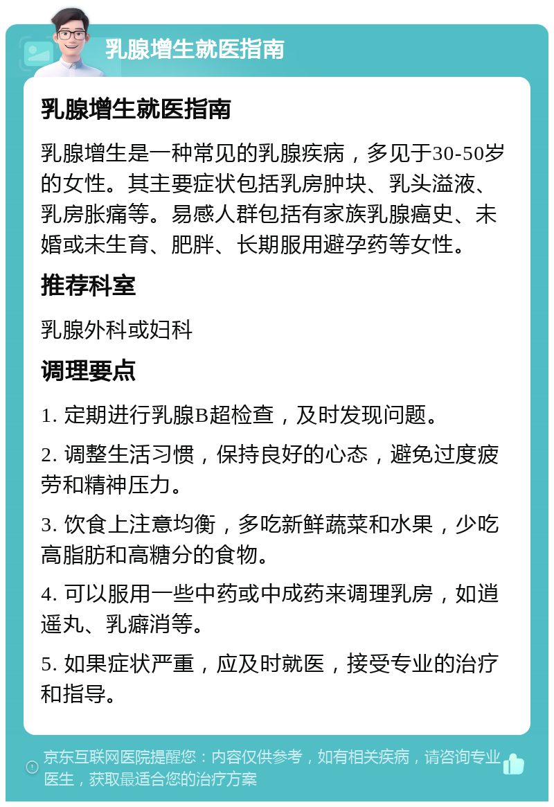 乳腺增生就医指南 乳腺增生就医指南 乳腺增生是一种常见的乳腺疾病，多见于30-50岁的女性。其主要症状包括乳房肿块、乳头溢液、乳房胀痛等。易感人群包括有家族乳腺癌史、未婚或未生育、肥胖、长期服用避孕药等女性。 推荐科室 乳腺外科或妇科 调理要点 1. 定期进行乳腺B超检查，及时发现问题。 2. 调整生活习惯，保持良好的心态，避免过度疲劳和精神压力。 3. 饮食上注意均衡，多吃新鲜蔬菜和水果，少吃高脂肪和高糖分的食物。 4. 可以服用一些中药或中成药来调理乳房，如逍遥丸、乳癖消等。 5. 如果症状严重，应及时就医，接受专业的治疗和指导。