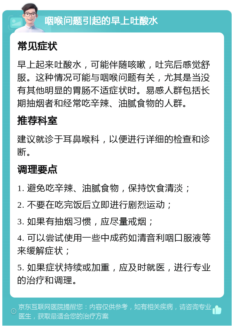 咽喉问题引起的早上吐酸水 常见症状 早上起来吐酸水，可能伴随咳嗽，吐完后感觉舒服。这种情况可能与咽喉问题有关，尤其是当没有其他明显的胃肠不适症状时。易感人群包括长期抽烟者和经常吃辛辣、油腻食物的人群。 推荐科室 建议就诊于耳鼻喉科，以便进行详细的检查和诊断。 调理要点 1. 避免吃辛辣、油腻食物，保持饮食清淡； 2. 不要在吃完饭后立即进行剧烈运动； 3. 如果有抽烟习惯，应尽量戒烟； 4. 可以尝试使用一些中成药如清音利咽口服液等来缓解症状； 5. 如果症状持续或加重，应及时就医，进行专业的治疗和调理。