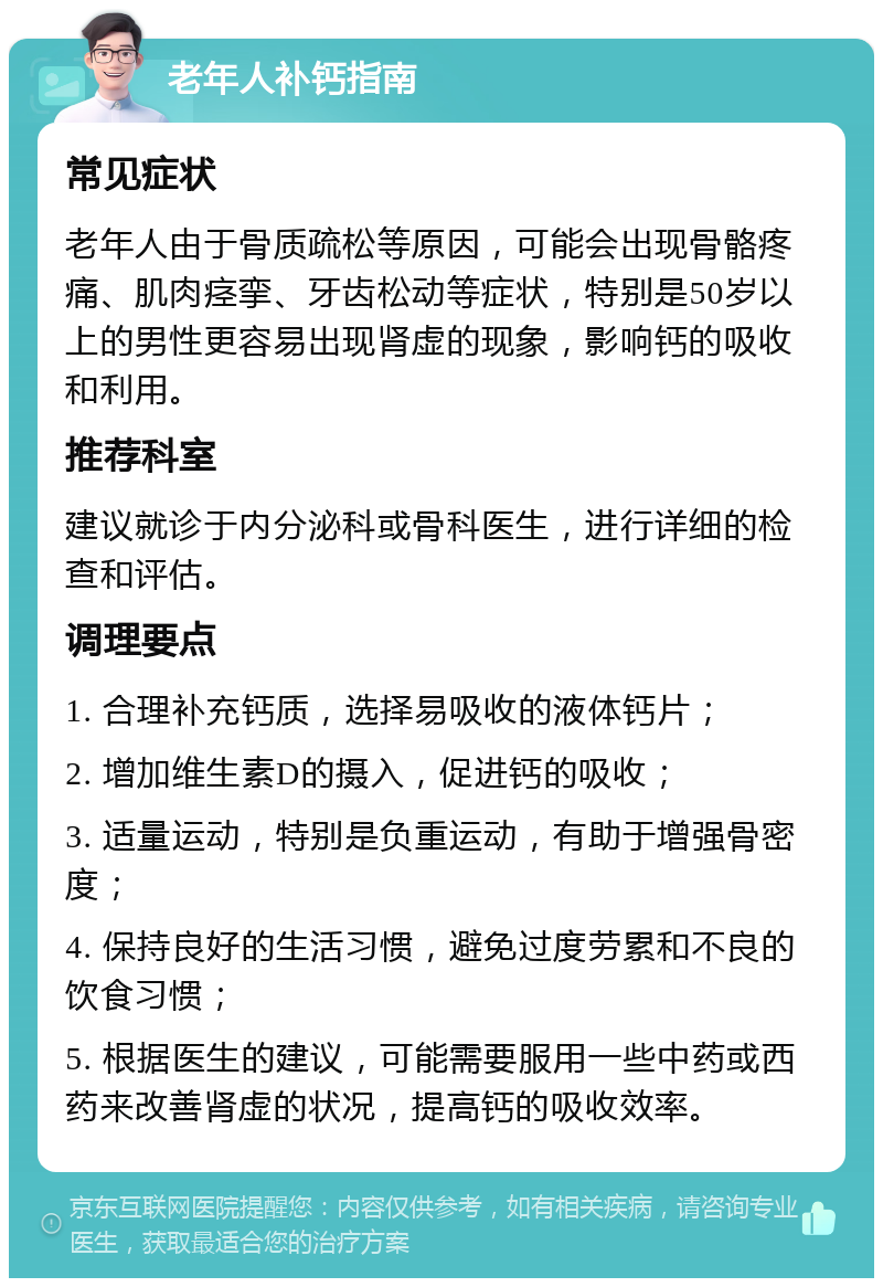 老年人补钙指南 常见症状 老年人由于骨质疏松等原因，可能会出现骨骼疼痛、肌肉痉挛、牙齿松动等症状，特别是50岁以上的男性更容易出现肾虚的现象，影响钙的吸收和利用。 推荐科室 建议就诊于内分泌科或骨科医生，进行详细的检查和评估。 调理要点 1. 合理补充钙质，选择易吸收的液体钙片； 2. 增加维生素D的摄入，促进钙的吸收； 3. 适量运动，特别是负重运动，有助于增强骨密度； 4. 保持良好的生活习惯，避免过度劳累和不良的饮食习惯； 5. 根据医生的建议，可能需要服用一些中药或西药来改善肾虚的状况，提高钙的吸收效率。