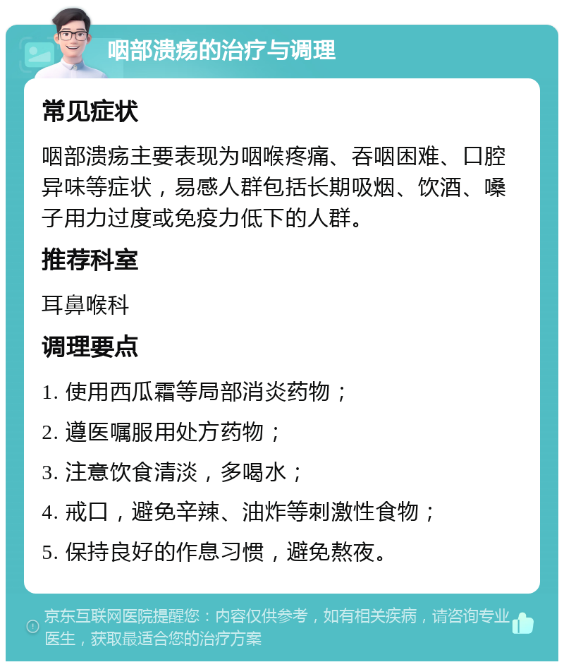 咽部溃疡的治疗与调理 常见症状 咽部溃疡主要表现为咽喉疼痛、吞咽困难、口腔异味等症状，易感人群包括长期吸烟、饮酒、嗓子用力过度或免疫力低下的人群。 推荐科室 耳鼻喉科 调理要点 1. 使用西瓜霜等局部消炎药物； 2. 遵医嘱服用处方药物； 3. 注意饮食清淡，多喝水； 4. 戒口，避免辛辣、油炸等刺激性食物； 5. 保持良好的作息习惯，避免熬夜。