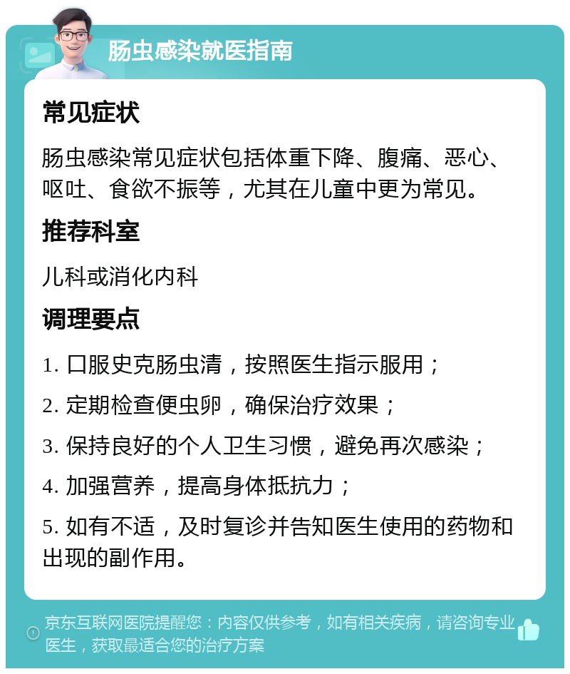 肠虫感染就医指南 常见症状 肠虫感染常见症状包括体重下降、腹痛、恶心、呕吐、食欲不振等，尤其在儿童中更为常见。 推荐科室 儿科或消化内科 调理要点 1. 口服史克肠虫清，按照医生指示服用； 2. 定期检查便虫卵，确保治疗效果； 3. 保持良好的个人卫生习惯，避免再次感染； 4. 加强营养，提高身体抵抗力； 5. 如有不适，及时复诊并告知医生使用的药物和出现的副作用。