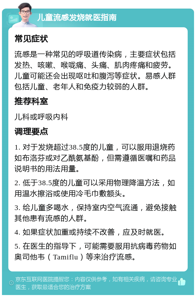 儿童流感发烧就医指南 常见症状 流感是一种常见的呼吸道传染病，主要症状包括发热、咳嗽、喉咙痛、头痛、肌肉疼痛和疲劳。儿童可能还会出现呕吐和腹泻等症状。易感人群包括儿童、老年人和免疫力较弱的人群。 推荐科室 儿科或呼吸内科 调理要点 1. 对于发烧超过38.5度的儿童，可以服用退烧药如布洛芬或对乙酰氨基酚，但需遵循医嘱和药品说明书的用法用量。 2. 低于38.5度的儿童可以采用物理降温方法，如用温水擦浴或使用冷毛巾敷额头。 3. 给儿童多喝水，保持室内空气流通，避免接触其他患有流感的人群。 4. 如果症状加重或持续不改善，应及时就医。 5. 在医生的指导下，可能需要服用抗病毒药物如奥司他韦（Tamiflu）等来治疗流感。