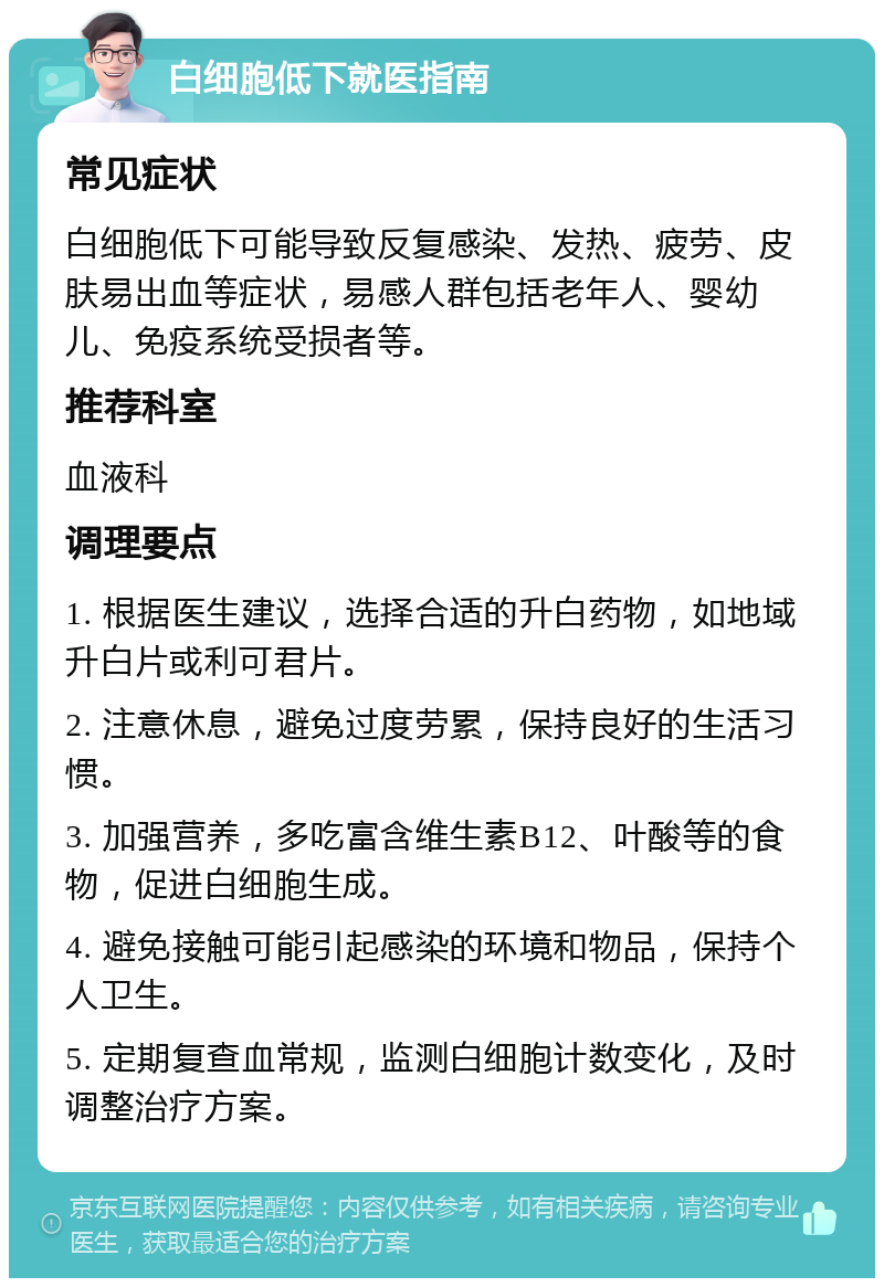 白细胞低下就医指南 常见症状 白细胞低下可能导致反复感染、发热、疲劳、皮肤易出血等症状，易感人群包括老年人、婴幼儿、免疫系统受损者等。 推荐科室 血液科 调理要点 1. 根据医生建议，选择合适的升白药物，如地域升白片或利可君片。 2. 注意休息，避免过度劳累，保持良好的生活习惯。 3. 加强营养，多吃富含维生素B12、叶酸等的食物，促进白细胞生成。 4. 避免接触可能引起感染的环境和物品，保持个人卫生。 5. 定期复查血常规，监测白细胞计数变化，及时调整治疗方案。