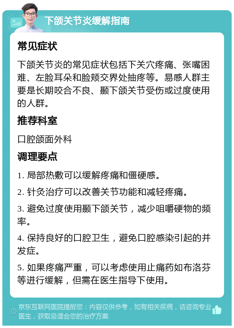 下颌关节炎缓解指南 常见症状 下颌关节炎的常见症状包括下关穴疼痛、张嘴困难、左脸耳朵和脸颊交界处抽疼等。易感人群主要是长期咬合不良、颞下颌关节受伤或过度使用的人群。 推荐科室 口腔颌面外科 调理要点 1. 局部热敷可以缓解疼痛和僵硬感。 2. 针灸治疗可以改善关节功能和减轻疼痛。 3. 避免过度使用颞下颌关节，减少咀嚼硬物的频率。 4. 保持良好的口腔卫生，避免口腔感染引起的并发症。 5. 如果疼痛严重，可以考虑使用止痛药如布洛芬等进行缓解，但需在医生指导下使用。