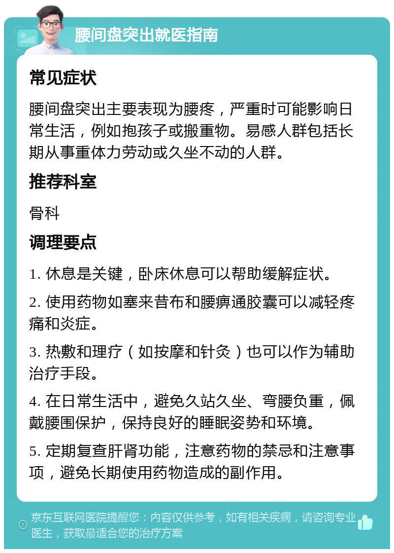 腰间盘突出就医指南 常见症状 腰间盘突出主要表现为腰疼，严重时可能影响日常生活，例如抱孩子或搬重物。易感人群包括长期从事重体力劳动或久坐不动的人群。 推荐科室 骨科 调理要点 1. 休息是关键，卧床休息可以帮助缓解症状。 2. 使用药物如塞来昔布和腰痹通胶囊可以减轻疼痛和炎症。 3. 热敷和理疗（如按摩和针灸）也可以作为辅助治疗手段。 4. 在日常生活中，避免久站久坐、弯腰负重，佩戴腰围保护，保持良好的睡眠姿势和环境。 5. 定期复查肝肾功能，注意药物的禁忌和注意事项，避免长期使用药物造成的副作用。