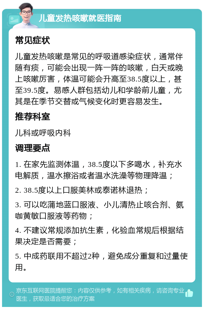 儿童发热咳嗽就医指南 常见症状 儿童发热咳嗽是常见的呼吸道感染症状，通常伴随有痰，可能会出现一阵一阵的咳嗽，白天或晚上咳嗽厉害，体温可能会升高至38.5度以上，甚至39.5度。易感人群包括幼儿和学龄前儿童，尤其是在季节交替或气候变化时更容易发生。 推荐科室 儿科或呼吸内科 调理要点 1. 在家先监测体温，38.5度以下多喝水，补充水电解质，温水擦浴或者温水洗澡等物理降温； 2. 38.5度以上口服美林或泰诺林退热； 3. 可以吃蒲地蓝口服液、小儿清热止咳合剂、氨咖黄敏口服液等药物； 4. 不建议常规添加抗生素，化验血常规后根据结果决定是否需要； 5. 中成药联用不超过2种，避免成分重复和过量使用。