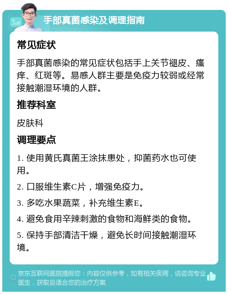 手部真菌感染及调理指南 常见症状 手部真菌感染的常见症状包括手上关节褪皮、瘙痒、红斑等。易感人群主要是免疫力较弱或经常接触潮湿环境的人群。 推荐科室 皮肤科 调理要点 1. 使用黄氏真菌王涂抹患处，抑菌药水也可使用。 2. 口服维生素C片，增强免疫力。 3. 多吃水果蔬菜，补充维生素E。 4. 避免食用辛辣刺激的食物和海鲜类的食物。 5. 保持手部清洁干燥，避免长时间接触潮湿环境。