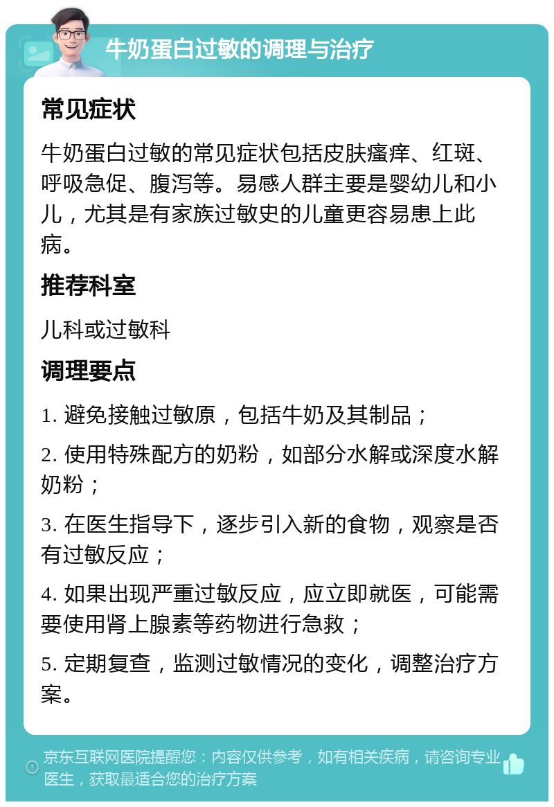 牛奶蛋白过敏的调理与治疗 常见症状 牛奶蛋白过敏的常见症状包括皮肤瘙痒、红斑、呼吸急促、腹泻等。易感人群主要是婴幼儿和小儿，尤其是有家族过敏史的儿童更容易患上此病。 推荐科室 儿科或过敏科 调理要点 1. 避免接触过敏原，包括牛奶及其制品； 2. 使用特殊配方的奶粉，如部分水解或深度水解奶粉； 3. 在医生指导下，逐步引入新的食物，观察是否有过敏反应； 4. 如果出现严重过敏反应，应立即就医，可能需要使用肾上腺素等药物进行急救； 5. 定期复查，监测过敏情况的变化，调整治疗方案。